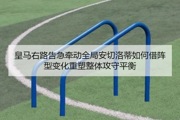 皇马右路告急牵动全局安切洛蒂如何借阵型变化重塑整体攻守平衡